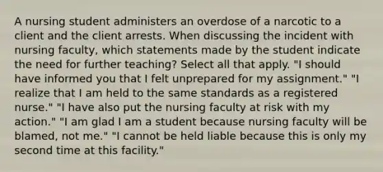 A nursing student administers an overdose of a narcotic to a client and the client arrests. When discussing the incident with nursing faculty, which statements made by the student indicate the need for further teaching? Select all that apply. "I should have informed you that I felt unprepared for my assignment." "I realize that I am held to the same standards as a registered nurse." "I have also put the nursing faculty at risk with my action." "I am glad I am a student because nursing faculty will be blamed, not me." "I cannot be held liable because this is only my second time at this facility."