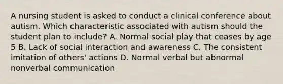 A nursing student is asked to conduct a clinical conference about autism. Which characteristic associated with autism should the student plan to include? A. Normal social play that ceases by age 5 B. Lack of social interaction and awareness C. The consistent imitation of others' actions D. Normal verbal but abnormal nonverbal communication