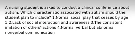 A nursing student is asked to conduct a clinical conference about autism. Which characteristic associated with autism should the student plan to include? 1.Normal social play that ceases by age 5 2.Lack of social interaction and awareness 3.The consistent imitation of others' actions 4.Normal verbal but abnormal nonverbal communication