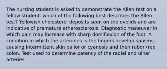 The nursing student is asked to demonstrate the Allen test on a fellow student. which of the following best describes the Allen test? Yellowish cholesterol deposits seen on the evelids and are indicative of premature atheroscierosis. Diagnostic maneuver in which pain may increase with sharp dorsiflexion of the foot. A condition in which the arterioles is the fingers develop spasms, causing intermittent skin palior or cyanosis and then rubor (red colon. Test used to determine patency of the radial and ulnar arteries