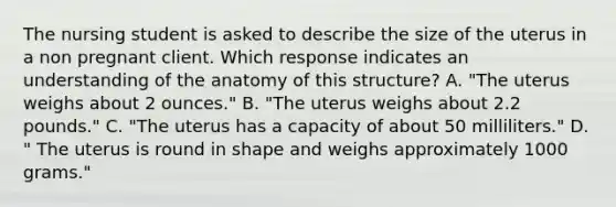 The nursing student is asked to describe the size of the uterus in a non pregnant client. Which response indicates an understanding of the anatomy of this structure? A. "The uterus weighs about 2 ounces." B. "The uterus weighs about 2.2 pounds." C. "The uterus has a capacity of about 50 milliliters." D. " The uterus is round in shape and weighs approximately 1000 grams."