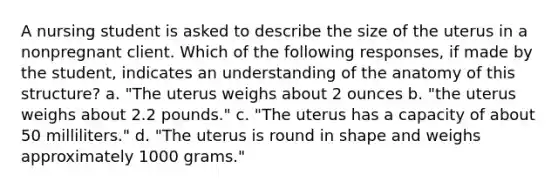 A nursing student is asked to describe the size of the uterus in a nonpregnant client. Which of the following responses, if made by the student, indicates an understanding of the anatomy of this structure? a. "The uterus weighs about 2 ounces b. "the uterus weighs about 2.2 pounds." c. "The uterus has a capacity of about 50 milliliters." d. "The uterus is round in shape and weighs approximately 1000 grams."