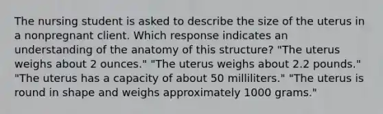 The nursing student is asked to describe the size of the uterus in a nonpregnant client. Which response indicates an understanding of the anatomy of this structure? "The uterus weighs about 2 ounces." "The uterus weighs about 2.2 pounds." "The uterus has a capacity of about 50 milliliters." "The uterus is round in shape and weighs approximately 1000 grams."