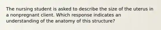 The nursing student is asked to describe the size of the uterus in a nonpregnant client. Which response indicates an understanding of the anatomy of this structure?