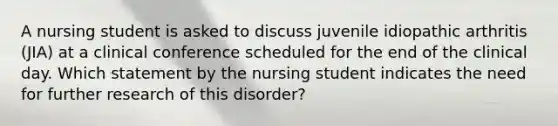 A nursing student is asked to discuss juvenile idiopathic arthritis (JIA) at a clinical conference scheduled for the end of the clinical day. Which statement by the nursing student indicates the need for further research of this disorder?