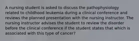 A nursing student is asked to discuss the pathophysiology related to childhood leukemia during a clinical conference and reviews the planned presentation with the nursing instructor. The nursing instructor advises the student to review the disorder before the clinical conference if the student states that which is associated with this type of cancer?