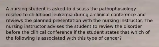 A nursing student is asked to discuss the pathophysiology related to childhood leukemia during a clinical conference and reviews the planned presentation with the nursing instructor. The nursing instructor advises the student to review the disorder before the clinical conference if the student states that which of the following is associated with this type of cancer?