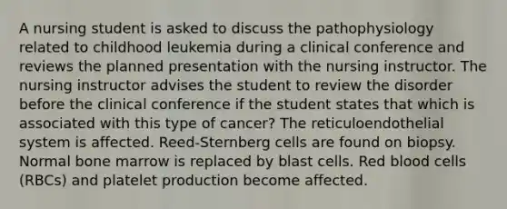 A nursing student is asked to discuss the pathophysiology related to childhood leukemia during a clinical conference and reviews the planned presentation with the nursing instructor. The nursing instructor advises the student to review the disorder before the clinical conference if the student states that which is associated with this type of cancer? The reticuloendothelial system is affected. Reed-Sternberg cells are found on biopsy. Normal bone marrow is replaced by blast cells. Red blood cells (RBCs) and platelet production become affected.