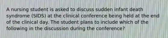 A nursing student is asked to discuss sudden infant death syndrome (SIDS) at the clinical conference being held at the end of the clinical day. The student plans to include which of the following in the discussion during the conference?