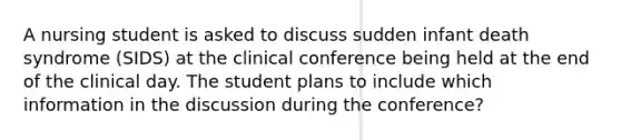 A nursing student is asked to discuss sudden infant death syndrome (SIDS) at the clinical conference being held at the end of the clinical day. The student plans to include which information in the discussion during the conference?