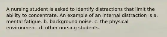 A nursing student is asked to identify distractions that limit the ability to concentrate. An example of an internal distraction is a. mental fatigue. b. background noise. c. the physical environment. d. other nursing students.