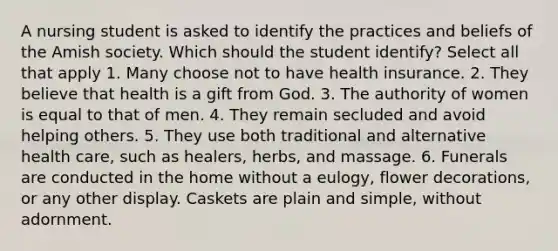 A nursing student is asked to identify the practices and beliefs of the Amish society. Which should the student identify? Select all that apply 1. Many choose not to have health insurance. 2. They believe that health is a gift from God. 3. The authority of women is equal to that of men. 4. They remain secluded and avoid helping others. 5. They use both traditional and alternative health care, such as healers, herbs, and massage. 6. Funerals are conducted in the home without a eulogy, flower decorations, or any other display. Caskets are plain and simple, without adornment.