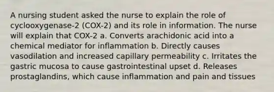 A nursing student asked the nurse to explain the role of cyclooxygenase-2 (COX-2) and its role in information. The nurse will explain that COX-2 a. Converts arachidonic acid into a chemical mediator for inflammation b. Directly causes vasodilation and increased capillary permeability c. Irritates the gastric mucosa to cause gastrointestinal upset d. Releases prostaglandins, which cause inflammation and pain and tissues