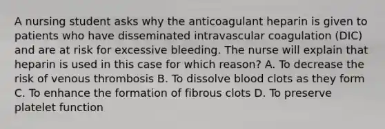 A nursing student asks why the anticoagulant heparin is given to patients who have disseminated intravascular coagulation (DIC) and are at risk for excessive bleeding. The nurse will explain that heparin is used in this case for which reason? A. To decrease the risk of venous thrombosis B. To dissolve blood clots as they form C. To enhance the formation of fibrous clots D. To preserve platelet function