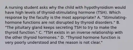 A nursing student asks why the child with hypothyroidism would have high levels of thyroid-stimulating hormone (TSH). Which response by the faculty is the most appropriate? A. "Stimulating-hormone functions are not disrupted by thyroid disorders." B. "The pituitary gland keeps secreting TSH to try to make the thyroid function." C. "TSH exists in an inverse relationship with the other thyroid hormones." D. "Thyroid hormone function is very poorly understood and the reason is not clear."