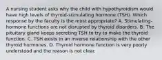 A nursing student asks why the child with hypothyroidism would have high levels of thyroid-stimulating hormone (TSH). Which response by the faculty is the most appropriate? A. Stimulating-hormone functions are not disrupted by thyroid disorders. B. The pituitary gland keeps secreting TSH to try to make the thyroid function. C. TSH exists in an inverse relationship with the other thyroid hormones. D. Thyroid hormone function is very poorly understood and the reason is not clear.