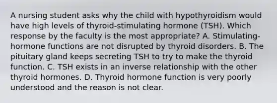 A nursing student asks why the child with hypothyroidism would have high levels of thyroid-stimulating hormone (TSH). Which response by the faculty is the most appropriate? A. Stimulating-hormone functions are not disrupted by thyroid disorders. B. The pituitary gland keeps secreting TSH to try to make the thyroid function. C. TSH exists in an inverse relationship with the other thyroid hormones. D. Thyroid hormone function is very poorly understood and the reason is not clear.