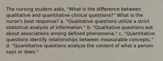 The nursing student asks, "What is the difference between qualitative and quantitative clinical questions?" What is the nurse's best response? a. "Qualitative questions utilize a strict statistical analysis of information." b. "Qualitative questions ask about associations among defined phenomena." c. "Quantitative questions identify relationships between measurable concepts." d. "Quantitative questions analyze the content of what a person says or does."