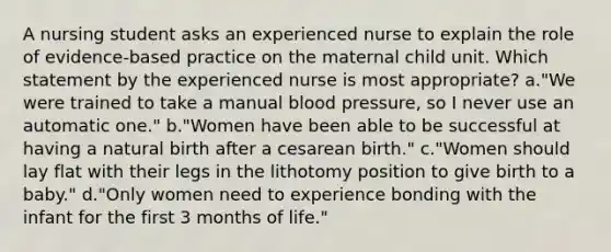 A nursing student asks an experienced nurse to explain the role of evidence-based practice on the maternal child unit. Which statement by the experienced nurse is most appropriate? a."We were trained to take a manual blood pressure, so I never use an automatic one." b."Women have been able to be successful at having a natural birth after a cesarean birth." c."Women should lay flat with their legs in the lithotomy position to give birth to a baby." d."Only women need to experience bonding with the infant for the first 3 months of life."