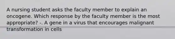 A nursing student asks the faculty member to explain an oncogene. Which response by the faculty member is the most appropriate? -. A gene in a virus that encourages malignant transformation in cells