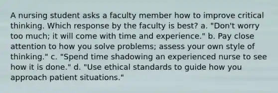 A nursing student asks a faculty member how to improve critical thinking. Which response by the faculty is best? a. "Don't worry too much; it will come with time and experience." b. Pay close attention to how you solve problems; assess your own style of thinking." c. "Spend time shadowing an experienced nurse to see how it is done." d. "Use ethical standards to guide how you approach patient situations."