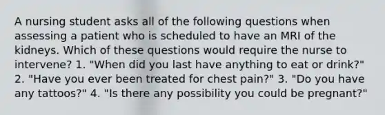 A nursing student asks all of the following questions when assessing a patient who is scheduled to have an MRI of the kidneys. Which of these questions would require the nurse to intervene? 1. "When did you last have anything to eat or drink?" 2. "Have you ever been treated for chest pain?" 3. "Do you have any tattoos?" 4. "Is there any possibility you could be pregnant?"