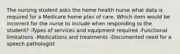 The nursing student asks the home health nurse what data is required for a Medicare home plan of care. Which item would be incorrect for the nurse to include when responding to the student? -Types of services and equipment required -Functional limitations -Medications and treatments -Documented need for a speech pathologist