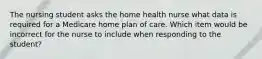 The nursing student asks the home health nurse what data is required for a Medicare home plan of care. Which item would be incorrect for the nurse to include when responding to the student?