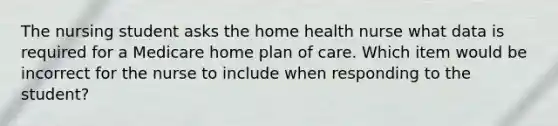 The nursing student asks the home health nurse what data is required for a Medicare home plan of care. Which item would be incorrect for the nurse to include when responding to the student?