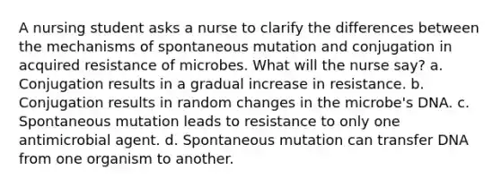 A nursing student asks a nurse to clarify the differences between the mechanisms of spontaneous mutation and conjugation in acquired resistance of microbes. What will the nurse say? a. Conjugation results in a gradual increase in resistance. b. Conjugation results in random changes in the microbe's DNA. c. Spontaneous mutation leads to resistance to only one antimicrobial agent. d. Spontaneous mutation can transfer DNA from one organism to another.