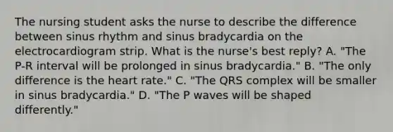 The nursing student asks the nurse to describe the difference between sinus rhythm and sinus bradycardia on the electrocardiogram strip. What is the nurse's best reply? A. "The P-R interval will be prolonged in sinus bradycardia." B. "The only difference is the heart rate." C. "The QRS complex will be smaller in sinus bradycardia." D. "The P waves will be shaped differently."