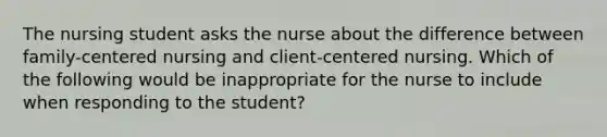 The nursing student asks the nurse about the difference between family-centered nursing and client-centered nursing. Which of the following would be inappropriate for the nurse to include when responding to the student?