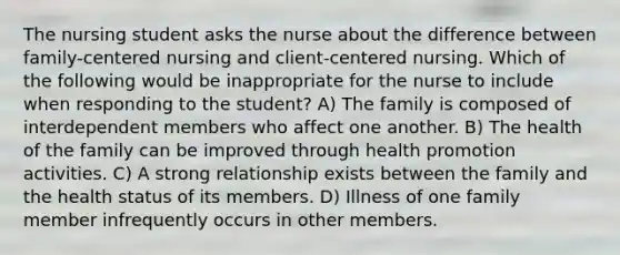 The nursing student asks the nurse about the difference between family-centered nursing and client-centered nursing. Which of the following would be inappropriate for the nurse to include when responding to the student? A) The family is composed of interdependent members who affect one another. B) The health of the family can be improved through health promotion activities. C) A strong relationship exists between the family and the health status of its members. D) Illness of one family member infrequently occurs in other members.