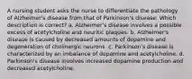 A nursing student asks the nurse to differentiate the pathology of Alzheimer's disease from that of Parkinson's disease. Which description is correct? a. Alzheimer's disease involves a possible excess of acetylcholine and neuritic plaques. b. Alzheimer's disease is caused by decreased amounts of dopamine and degeneration of cholinergic neurons. c. Parkinson's disease is characterized by an imbalance of dopamine and acetylcholine. d. Parkinson's disease involves increased dopamine production and decreased acetylcholine.