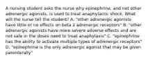 A nursing student asks the nurse why epinephrine, and not other adrenergic agonists, is used to treat anaphylactic shock. What will the nurse tell the student? A. "other adrenergic agonists have little or no effects on beta 2 adrenergic receptors" B. "other adrenergic agonists have more severe adverse effects and are not safe in the doses need to treat anaphylaxis" C. "epinephrine has the ability to activate multiple types of adrenergic receptors" D. "epinephrine is the only adrenergic agonist that may be given parenterally"