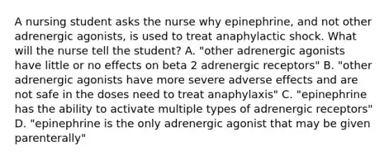 A nursing student asks the nurse why epinephrine, and not other adrenergic agonists, is used to treat anaphylactic shock. What will the nurse tell the student? A. "other adrenergic agonists have little or no effects on beta 2 adrenergic receptors" B. "other adrenergic agonists have more severe adverse effects and are not safe in the doses need to treat anaphylaxis" C. "epinephrine has the ability to activate multiple types of adrenergic receptors" D. "epinephrine is the only adrenergic agonist that may be given parenterally"