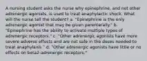 A nursing student asks the nurse why epinephrine, and not other adrenergic agonists, is used to treat anaphylactic shock. What will the nurse tell the student? a. "Epinephrine is the only adrenergic agonist that may be given parenterally." b. "Epinephrine has the ability to activate multiple types of adrenergic receptors." c. "Other adrenergic agonists have more severe adverse effects and are not safe in the doses needed to treat anaphylaxis." d. "Other adrenergic agonists have little or no effects on beta2-adrenergic receptors."