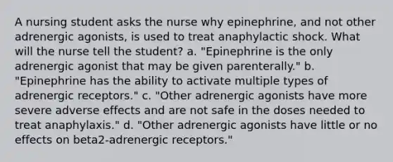 A nursing student asks the nurse why epinephrine, and not other adrenergic agonists, is used to treat anaphylactic shock. What will the nurse tell the student? a. "Epinephrine is the only adrenergic agonist that may be given parenterally." b. "Epinephrine has the ability to activate multiple types of adrenergic receptors." c. "Other adrenergic agonists have more severe adverse effects and are not safe in the doses needed to treat anaphylaxis." d. "Other adrenergic agonists have little or no effects on beta2-adrenergic receptors."