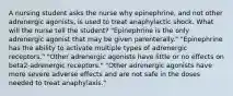 A nursing student asks the nurse why epinephrine, and not other adrenergic agonists, is used to treat anaphylactic shock. What will the nurse tell the student? "Epinephrine is the only adrenergic agonist that may be given parenterally." "Epinephrine has the ability to activate multiple types of adrenergic receptors." "Other adrenergic agonists have little or no effects on beta2-adrenergic receptors." "Other adrenergic agonists have more severe adverse effects and are not safe in the doses needed to treat anaphylaxis."