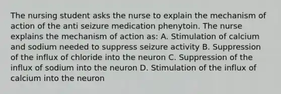 The nursing student asks the nurse to explain the mechanism of action of the anti seizure medication phenytoin. The nurse explains the mechanism of action as: A. Stimulation of calcium and sodium needed to suppress seizure activity B. Suppression of the influx of chloride into the neuron C. Suppression of the influx of sodium into the neuron D. Stimulation of the influx of calcium into the neuron