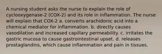 A nursing student asks the nurse to explain the role of cyclooxygenase-2 (COX-2) and its role in inflammation. The nurse will explain that COX-2 a. converts arachidonic acid into a chemical mediator for inflammation. b. directly causes vasodilation and increased capillary permeability. c. irritates the gastric mucosa to cause gastrointestinal upset. d. releases prostaglandins, which cause inflammation and pain in tissues.