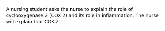 A nursing student asks the nurse to explain the role of cyclooxygenase-2 (COX-2) and its role in inflammation. The nurse will explain that COX-2