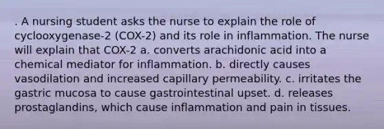 . A nursing student asks the nurse to explain the role of cyclooxygenase-2 (COX-2) and its role in inflammation. The nurse will explain that COX-2 a. converts arachidonic acid into a chemical mediator for inflammation. b. directly causes vasodilation and increased capillary permeability. c. irritates the gastric mucosa to cause gastrointestinal upset. d. releases prostaglandins, which cause inflammation and pain in tissues.