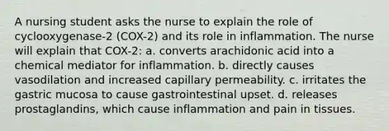 A nursing student asks the nurse to explain the role of cyclooxygenase-2 (COX-2) and its role in inflammation. The nurse will explain that COX-2: a. converts arachidonic acid into a chemical mediator for inflammation. b. directly causes vasodilation and increased capillary permeability. c. irritates the gastric mucosa to cause gastrointestinal upset. d. releases prostaglandins, which cause inflammation and pain in tissues.