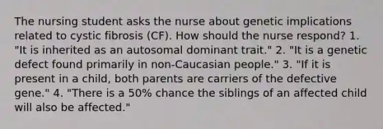 The nursing student asks the nurse about genetic implications related to cystic fibrosis (CF). How should the nurse respond? 1. "It is inherited as an autosomal dominant trait." 2. "It is a genetic defect found primarily in non-Caucasian people." 3. "If it is present in a child, both parents are carriers of the defective gene." 4. "There is a 50% chance the siblings of an affected child will also be affected."