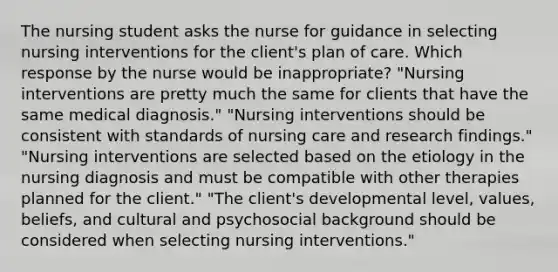 The nursing student asks the nurse for guidance in selecting nursing interventions for the client's plan of care. Which response by the nurse would be inappropriate? "Nursing interventions are pretty much the same for clients that have the same medical diagnosis." "Nursing interventions should be consistent with standards of nursing care and research findings." "Nursing interventions are selected based on the etiology in the nursing diagnosis and must be compatible with other therapies planned for the client." "The client's developmental level, values, beliefs, and cultural and psychosocial background should be considered when selecting nursing interventions."