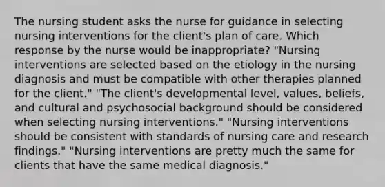 The nursing student asks the nurse for guidance in selecting nursing interventions for the client's plan of care. Which response by the nurse would be inappropriate? "Nursing interventions are selected based on the etiology in the nursing diagnosis and must be compatible with other therapies planned for the client." "The client's developmental level, values, beliefs, and cultural and psychosocial background should be considered when selecting nursing interventions." "Nursing interventions should be consistent with standards of nursing care and research findings." "Nursing interventions are pretty much the same for clients that have the same medical diagnosis."