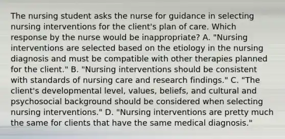 The nursing student asks the nurse for guidance in selecting nursing interventions for the client's plan of care. Which response by the nurse would be inappropriate? A. "Nursing interventions are selected based on the etiology in the nursing diagnosis and must be compatible with other therapies planned for the client." B. "Nursing interventions should be consistent with standards of nursing care and research findings." C. "The client's developmental level, values, beliefs, and cultural and psychosocial background should be considered when selecting nursing interventions." D. "Nursing interventions are pretty much the same for clients that have the same medical diagnosis."