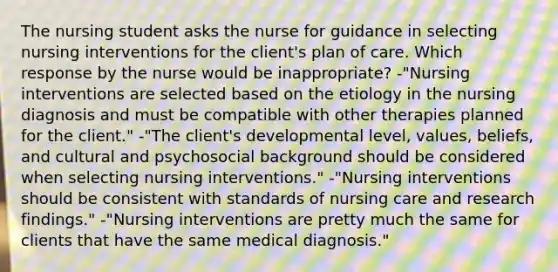 The nursing student asks the nurse for guidance in selecting nursing interventions for the client's plan of care. Which response by the nurse would be inappropriate? -"Nursing interventions are selected based on the etiology in the nursing diagnosis and must be compatible with other therapies planned for the client." -"The client's developmental level, values, beliefs, and cultural and psychosocial background should be considered when selecting nursing interventions." -"Nursing interventions should be consistent with standards of nursing care and research findings." -"Nursing interventions are pretty much the same for clients that have the same medical diagnosis."