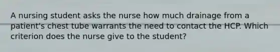 A nursing student asks the nurse how much drainage from a patient's chest tube warrants the need to contact the HCP. Which criterion does the nurse give to the student?